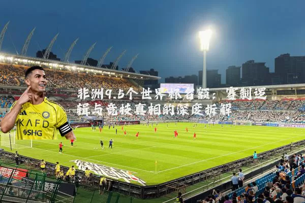 非洲9.5个世界杯名额：赛制逻辑与竞技真相的深度拆解